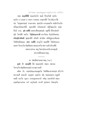 ประโยค๒ - ธมฺมปทฏฐกถา (จตุตฺโถ ภาโค) - หนาที่ 21
ตตฺถ ธมฺมปตีติ ธมฺมปายโก ธมฺม ปวนฺโตติ อตฺโถ.
ธมฺโม จ นาเมส น สกฺกา ภาชเนน ยาคุอาทีนิ วิย ปาตุ นววิธ
ปน โลกุตฺตรธมฺม นามกาเยน ผุสนฺโต อารมฺมณโต สจฺฉิกโรนฺโต
ปริฺาภิสมยาทีหิ ทุกฺขาทีนิ อริยสจฺจานิ ปฏิวิชฺฌนฺโต ธมฺม
ปวติ นาม. สุข เสตีติ เทสนาสีสมตฺตเมต. จตูหิป อิริยาปเถหิ
สุข วิหรตีติ อตฺโถ. วิปฺปสนฺเนนาติ อนาวิเลน นิรุปกฺกิเลเสน.
อริยปฺปเวทิเตติ พุทฺธาทีหิ อริเยหิ ปเวทิเต สติปฏานาทิเภเท
โพธิปกฺขิยธมฺเม. สทา รมตีติ เอวรูโป ธมฺมปติ วิปฺปสนฺเนน
เจตสา วิหรนฺโต ปณฺฑิจฺเจน สมนฺนาคโต สทา รมติ อภิรมตีติ.
เทสนาวสาเน พหู โสตาปนฺนาทโย อเหสุนฺติ.
มหากปฺปนตฺเถรวตฺถุ.
-----------
๕. ปณฺฑิตสามเณรวตฺถุ. [ ๖๔ ]
อุทก หิ นยนฺตีติ อิม ธมฺมเทสน สตฺถา เชตวเน
วิหรนฺโต ปณฺฑิตสามเณร อารพฺภ กเถสิ.
อตีเต กิร กสฺสปสมฺมาสมฺพุทฺโธ วีสติขีณาสวสหสฺส ปริวาโร
พาราณสึ อคมาสิ. มนุสฺสา อตฺตโน พล สลฺลกฺเขตฺวา อฏป
ทสป เอกโต หุตฺวา อาคนฺตุกทานานิ อทสุ. อเถกทิวส สตฺถา
ภตฺตกิจฺจาวสาเน เอว อนุโมทน อกาสิ อุปาสกา อิเธกจฺโจ
 