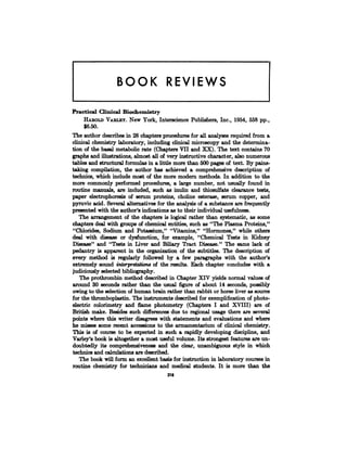 BOOK REVIEWS
Practical Clinical Biochemistry
HAROLD VARLRY. New York, Interscience Publishers, Inc., 1954, 558 pp.,
$6.50.
The author describes in 28 chapters procedures for all analyses required from a
clinical chemistry laboratory, including clinical microscopy and the determina-
tion of the basal metabolic rate (Chapters VII and XX). The text contains 70
graphs and illustrations, almost all of very instructive character, also numerous
tables and structural formulas in a little more than 500 pages of text. By pains-
taking compilation, the author has achieved a comprehensive description of
technics, which include most of the more modern methods. In addition to the
more commonly performed procedures, a large number, not usually found in
routine manuals, are included, such as inulin and thiosulfate clearance tests,
paper electrophoresis of serum proteins, choline esterase, serum copper, and
pyruvic acid. Several alternatives for the analysis of a substance are frequently
presented with the author’s indications as to their individual usefulness.
The arrangement of the chapters is logical rather than systematic, as some
chapters deal with groups of chemical entities, such as “The Plasma Proteins,”
“Chlorides, Sodium and Potassium,” “Vitamins,” “Hormones,” while others
deal with disease or dysfunction, for example, “Chemical Tests in Kidney
Disease” and “Tests in Liver and Biliary Tract Disease.” The same lack of
pedantry is apparent in the organization of the subtitles. The description of
every method is regularly followed by a few paragraphs with the author’s
extremely sound interpretations of the results. Each chapter concludes with a
judiciously selected bibliography.
The prothrombin method described in Chapter XIV yields normal values of
around 30 seconds rather than the usual figure of about 14 seconds, possibly
owing to the selection of human brain rather than rabbit or horse liver as source
for the thromboplastin. The instruments described for exemplification of photo-
electric colorimetry and flame photometry (Chapters I and XVIII) are of
British make. Besides such differences due to regional usage there are several
points where this writer disagrees with statements and evaluations and where
he misses some recent accessions to the armamentarium of clinical chemistry.
This is of course to be expected in such a rapidly developing discipline, and
Varley’s book is altogether a most useful volume. Its strongest features are un-
doubtedly its comprehensiveness and the clear, unambiguous style in which
technics and calculations are described.
The book will form an excellent basis for instruction in laboratory courses in
routine chemistry for technicians and medical students. it is more than the
218
 