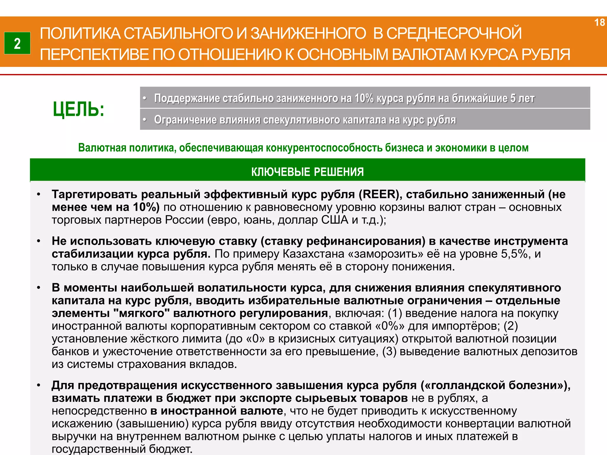 КЛЮЧЕВЫЕ РЕШЕНИЯ
• Таргетировать реальный эффективный курс рубля (REER), стабильно заниженный (не
менее чем на 10%) по отношению к равновесному уровню корзины валют стран – основных
торговых партнеров России (евро, юань, доллар США и т.д.);
• Не использовать ключевую ставку (ставку рефинансирования) в качестве инструмента
стабилизации курса рубля. По примеру Казахстана «заморозить» её на уровне 5,5%, и
только в случае повышения курса рубля менять её в сторону понижения.
• В моменты наибольшей волатильности курса, для снижения влияния спекулятивного
капитала на курс рубля, вводить избирательные валютные ограничения – отдельные
элементы "мягкого" валютного регулирования, включая: (1) введение налога на покупку
иностранной валюты корпоративным сектором со ставкой «0%» для импортёров; (2)
установление жёсткого лимита (до «0» в кризисных ситуациях) открытой валютной позиции
банков и ужесточение ответственности за его превышение, (3) выведение валютных депозитов
из системы страхования вкладов.
• Для предотвращения искусственного завышения курса рубля («голландской болезни»),
взимать платежи в бюджет при экспорте сырьевых товаров не в рублях, а
непосредственно в иностранной валюте, что не будет приводить к искусственному
искажению (завышению) курса рубля ввиду отсутствия необходимости конвертации валютной
выручки на внутреннем валютном рынке с целью уплаты налогов и иных платежей в
государственный бюджет.
ПОЛИТИКА СТАБИЛЬНОГО И ЗАНИЖЕННОГО В СРЕДНЕСРОЧНОЙ
ПЕРСПЕКТИВЕ ПО ОТНОШЕНИЮ К ОСНОВНЫМ ВАЛЮТАМ КУРСА РУБЛЯ
18
2
ЦЕЛЬ:
• Поддержание стабильно заниженного на 10% курса рубля на ближайшие 5 лет
• Ограничение влияния спекулятивного капитала на курс рубля
Валютная политика, обеспечивающая конкурентоспособность бизнеса и экономики в целом
 