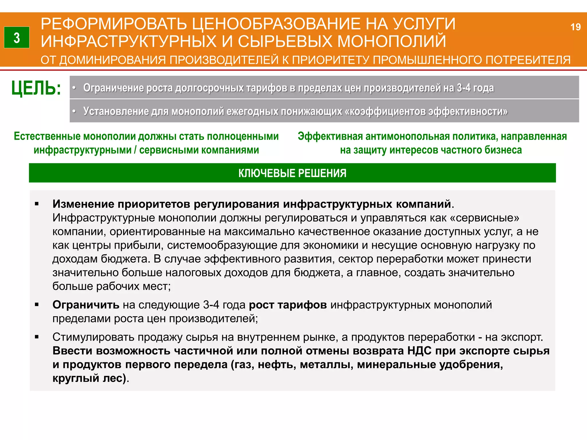РЕФОРМИРОВАТЬ ЦЕНООБРАЗОВАНИЕ НА УСЛУГИ
ИНФРАСТРУКТУРНЫХ И СЫРЬЕВЫХ МОНОПОЛИЙ
ОТ ДОМИНИРОВАНИЯ ПРОИЗВОДИТЕЛЕЙ К ПРИОРИТЕТУ ПРОМЫШЛЕННОГО ПОТРЕБИТЕЛЯ
Естественные монополии должны стать полноценными
инфраструктурными / сервисными компаниями
Эффективная антимонопольная политика, направленная
на защиту интересов частного бизнеса
 Изменение приоритетов регулирования инфраструктурных компаний.
Инфраструктурные монополии должны регулироваться и управляться как «сервисные»
компании, ориентированные на максимально качественное оказание доступных услуг, а не
как центры прибыли, системообразующие для экономики и несущие основную нагрузку по
доходам бюджета. В случае эффективного развития, сектор переработки может принести
значительно больше налоговых доходов для бюджета, а главное, создать значительно
больше рабочих мест;
 Ограничить на следующие 3-4 года рост тарифов инфраструктурных монополий
пределами роста цен производителей;
 Стимулировать продажу сырья на внутреннем рынке, а продуктов переработки - на экспорт.
Ввести возможность частичной или полной отмены возврата НДС при экспорте сырья
и продуктов первого передела (газ, нефть, металлы, минеральные удобрения,
круглый лес).
19
3
ЦЕЛЬ: • Ограничение роста долгосрочных тарифов в пределах цен производителей на 3-4 года
• Установление для монополий ежегодных понижающих «коэффициентов эффективности»
КЛЮЧЕВЫЕ РЕШЕНИЯ
 