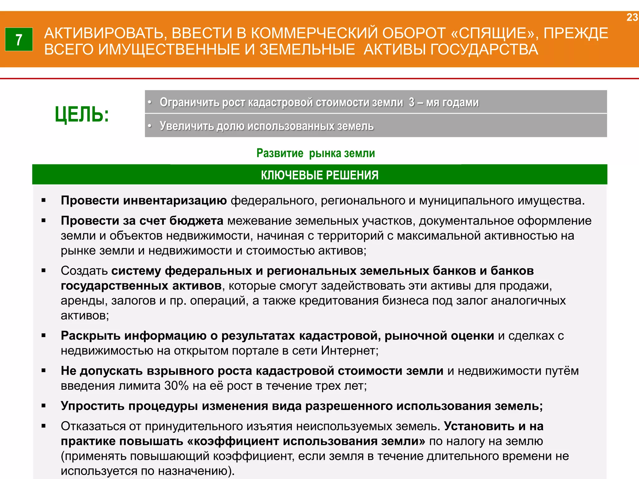КЛЮЧЕВЫЕ РЕШЕНИЯ
АКТИВИРОВАТЬ, ВВЕСТИ В КОММЕРЧЕСКИЙ ОБОРОТ «СПЯЩИЕ», ПРЕЖДЕ
ВСЕГО ИМУЩЕСТВЕННЫЕ И ЗЕМЕЛЬНЫЕ АКТИВЫ ГОСУДАРСТВА
 Провести инвентаризацию федерального, регионального и муниципального имущества.
 Провести за счет бюджета межевание земельных участков, документальное оформление
земли и объектов недвижимости, начиная с территорий с максимальной активностью на
рынке земли и недвижимости и стоимостью активов;
 Создать систему федеральных и региональных земельных банков и банков
государственных активов, которые смогут задействовать эти активы для продажи,
аренды, залогов и пр. операций, а также кредитования бизнеса под залог аналогичных
активов;
 Раскрыть информацию о результатах кадастровой, рыночной оценки и сделках с
недвижимостью на открытом портале в сети Интернет;
 Не допускать взрывного роста кадастровой стоимости земли и недвижимости путём
введения лимита 30% на её рост в течение трех лет;
 Упростить процедуры изменения вида разрешенного использования земель;
 Отказаться от принудительного изъятия неиспользуемых земель. Установить и на
практике повышать «коэффициент использования земли» по налогу на землю
(применять повышающий коэффициент, если земля в течение длительного времени не
используется по назначению).
23
7
ЦЕЛЬ:
• Ограничить рост кадастровой стоимости земли 3 – мя годами
• Увеличить долю использованных земель
Развитие рынка земли
 