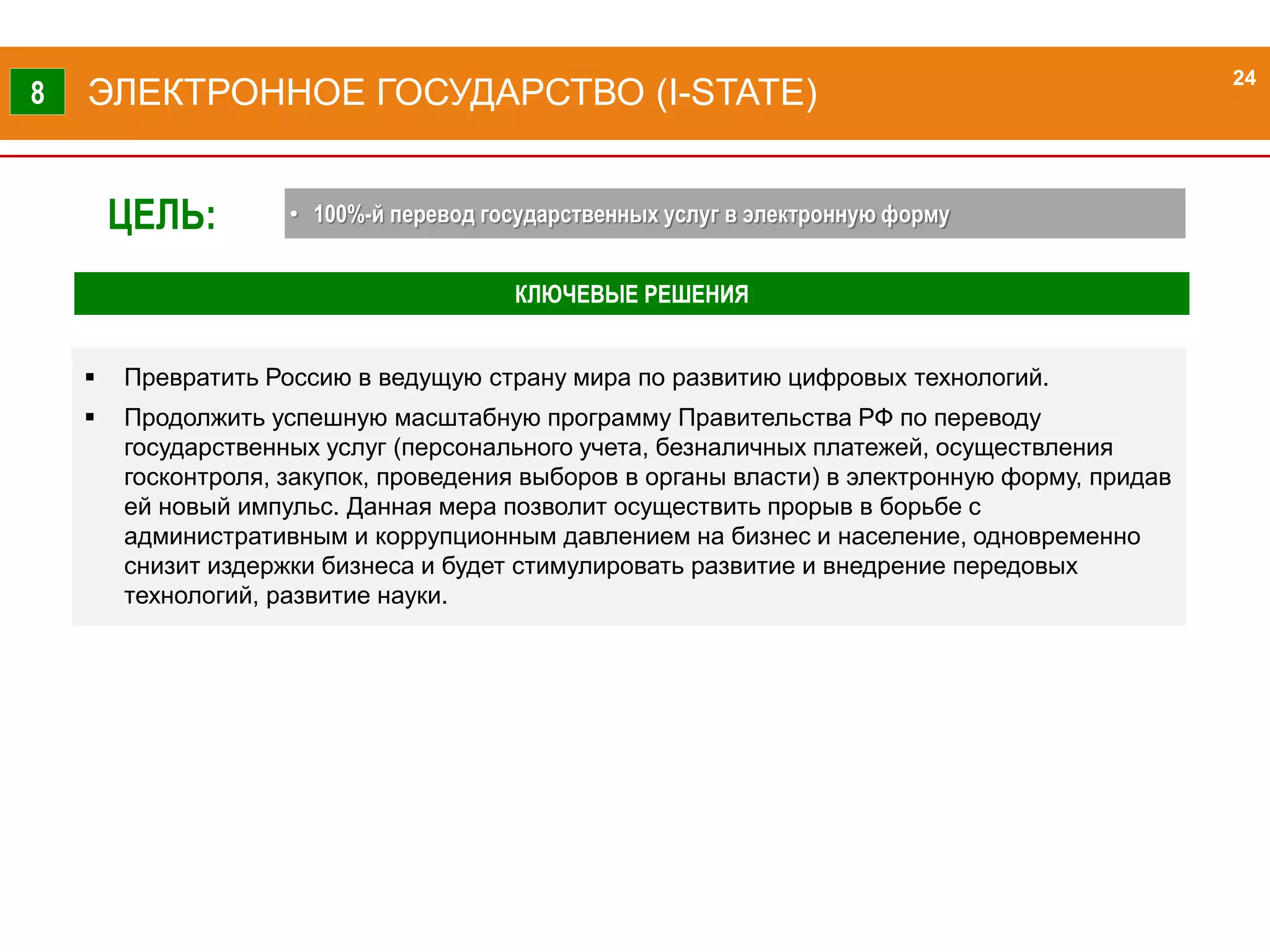 24
КЛЮЧЕВЫЕ РЕШЕНИЯ
 Превратить Россию в ведущую страну мира по развитию цифровых технологий.
 Продолжить успешную масштабную программу Правительства РФ по переводу
государственных услуг (персонального учета, безналичных платежей, осуществления
госконтроля, закупок, проведения выборов в органы власти) в электронную форму, придав
ей новый импульс. Данная мера позволит осуществить прорыв в борьбе с
административным и коррупционным давлением на бизнес и население, одновременно
снизит издержки бизнеса и будет стимулировать развитие и внедрение передовых
технологий, развитие науки.
ЭЛЕКТРОННОЕ ГОСУДАРСТВО (I-STATE)8
24
ЦЕЛЬ: • 100%-й перевод государственных услуг в электронную форму
 