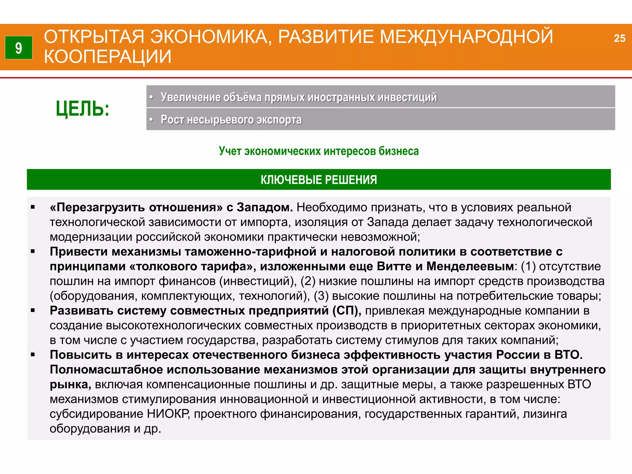 «Перезагрузить отношения» с Западом. Необходимо признать, что в условиях реальной
технологической зависимости от импорта, изоляция от Запада делает задачу технологической
модернизации российской экономики практически невозможной;
 Привести механизмы таможенно-тарифной и налоговой политики в соответствие с
принципами «толкового тарифа», изложенными еще Витте и Менделеевым: (1) отсутствие
пошлин на импорт финансов (инвестиций), (2) низкие пошлины на импорт средств производства
(оборудования, комплектующих, технологий), (3) высокие пошлины на потребительские товары;
 Развивать систему совместных предприятий (СП), привлекая международные компании в
создание высокотехнологических совместных производств в приоритетных секторах экономики,
в том числе с участием государства, разработать систему стимулов для таких компаний;
 Повысить в интересах отечественного бизнеса эффективность участия России в ВТО.
Полномасштабное использование механизмов этой организации для защиты внутреннего
рынка, включая компенсационные пошлины и др. защитные меры, а также разрешенных ВТО
механизмов стимулирования инновационной и инвестиционной активности, в том числе:
субсидирование НИОКР, проектного финансирования, государственных гарантий, лизинга
оборудования и др.
КЛЮЧЕВЫЕ РЕШЕНИЯ
ОТКРЫТАЯ ЭКОНОМИКА, РАЗВИТИЕ МЕЖДУНАРОДНОЙ
КООПЕРАЦИИ
25
9
ЦЕЛЬ:
• Увеличение объёма прямых иностранных инвестиций
• Рост несырьевого экспорта
Учет экономических интересов бизнеса
 