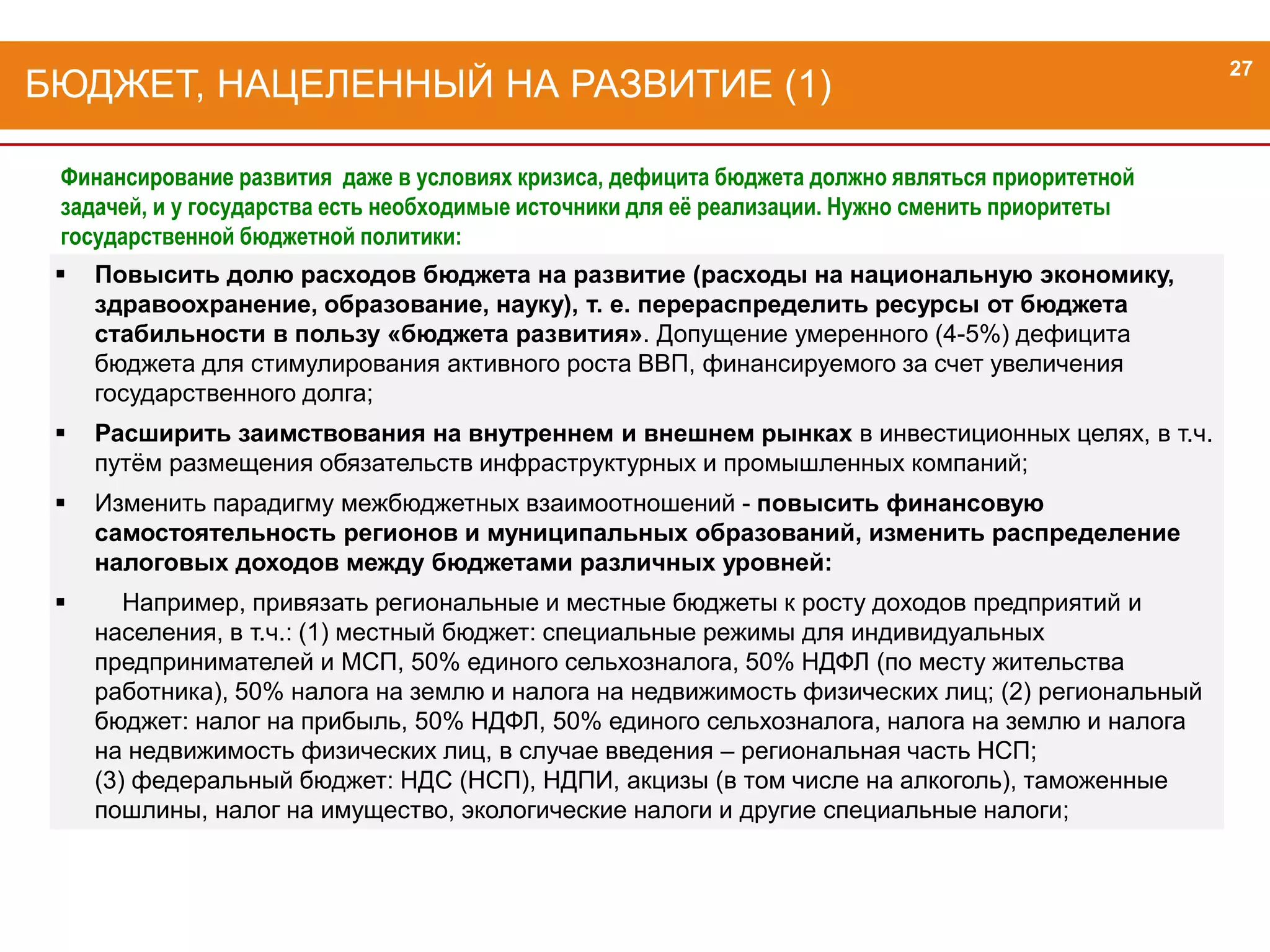 Повысить долю расходов бюджета на развитие (расходы на национальную экономику,
здравоохранение, образование, науку), т. е. перераспределить ресурсы от бюджета
стабильности в пользу «бюджета развития». Допущение умеренного (4-5%) дефицита
бюджета для стимулирования активного роста ВВП, финансируемого за счет увеличения
государственного долга;
 Расширить заимствования на внутреннем и внешнем рынках в инвестиционных целях, в т.ч.
путём размещения обязательств инфраструктурных и промышленных компаний;
 Изменить парадигму межбюджетных взаимоотношений - повысить финансовую
самостоятельность регионов и муниципальных образований, изменить распределение
налоговых доходов между бюджетами различных уровней:
 Например, привязать региональные и местные бюджеты к росту доходов предприятий и
населения, в т.ч.: (1) местный бюджет: специальные режимы для индивидуальных
предпринимателей и МСП, 50% единого сельхозналога, 50% НДФЛ (по месту жительства
работника), 50% налога на землю и налога на недвижимость физических лиц; (2) региональный
бюджет: налог на прибыль, 50% НДФЛ, 50% единого сельхозналога, налога на землю и налога
на недвижимость физических лиц, в случае введения – региональная часть НСП;
(3) федеральный бюджет: НДС (НСП), НДПИ, акцизы (в том числе на алкоголь), таможенные
пошлины, налог на имущество, экологические налоги и другие специальные налоги;
БЮДЖЕТ, НАЦЕЛЕННЫЙ НА РАЗВИТИЕ (1)
27
Финансирование развития даже в условиях кризиса, дефицита бюджета должно являться приоритетной
задачей, и у государства есть необходимые источники для её реализации. Нужно сменить приоритеты
государственной бюджетной политики:
 