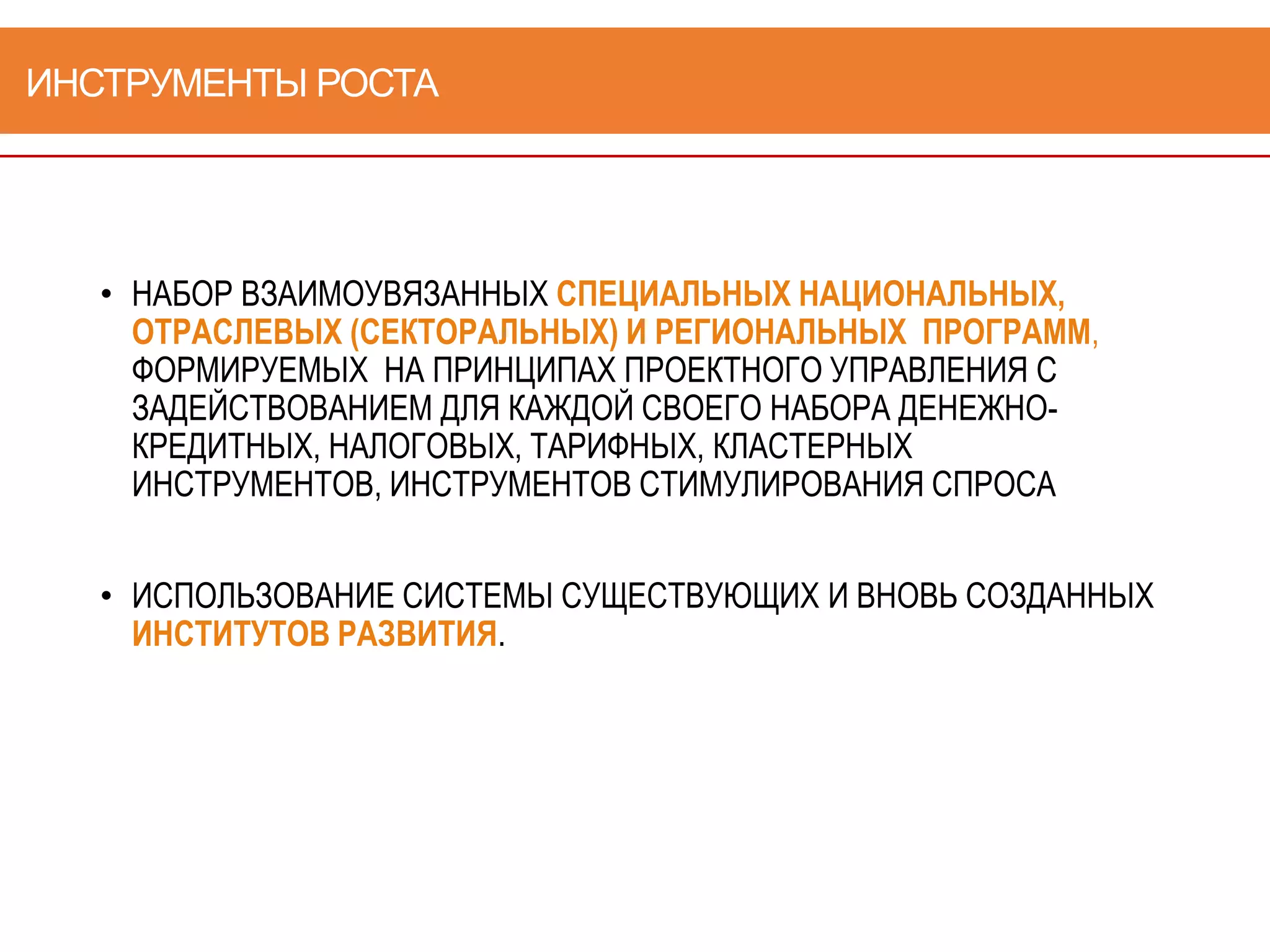 ИНСТРУМЕНТЫ РОСТА
• НАБОР ВЗАИМОУВЯЗАННЫХ СПЕЦИАЛЬНЫХ НАЦИОНАЛЬНЫХ,
ОТРАСЛЕВЫХ (СЕКТОРАЛЬНЫХ) И РЕГИОНАЛЬНЫХ ПРОГРАММ,
ФОРМИРУЕМЫХ НА ПРИНЦИПАХ ПРОЕКТНОГО УПРАВЛЕНИЯ С
ЗАДЕЙСТВОВАНИЕМ ДЛЯ КАЖДОЙ СВОЕГО НАБОРА ДЕНЕЖНО-
КРЕДИТНЫХ, НАЛОГОВЫХ, ТАРИФНЫХ, КЛАСТЕРНЫХ
ИНСТРУМЕНТОВ, ИНСТРУМЕНТОВ СТИМУЛИРОВАНИЯ СПРОСА
• ИСПОЛЬЗОВАНИЕ СИСТЕМЫ СУЩЕСТВУЮЩИХ И ВНОВЬ СОЗДАННЫХ
ИНСТИТУТОВ РАЗВИТИЯ.
 