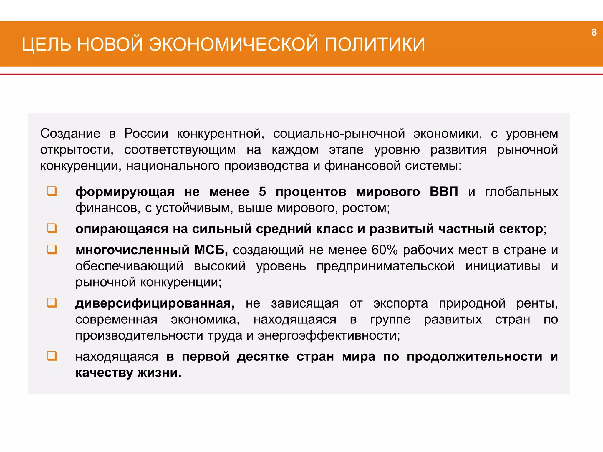 Создание в России конкурентной, социально-рыночной экономики, с уровнем
открытости, соответствующим на каждом этапе уровню развития рыночной
конкуренции, национального производства и финансовой системы:
 формирующая не менее 5 процентов мирового ВВП и глобальных
финансов, с устойчивым, выше мирового, ростом;
 опирающаяся на сильный средний класс и развитый частный сектор;
 многочисленный МСБ, создающий не менее 60% рабочих мест в стране и
обеспечивающий высокий уровень предпринимательской инициативы и
рыночной конкуренции;
 диверсифицированная, не зависящая от экспорта природной ренты,
современная экономика, находящаяся в группе развитых стран по
производительности труда и энергоэффективности;
 находящаяся в первой десятке стран мира по продолжительности и
качеству жизни.
ЦЕЛЬ НОВОЙ ЭКОНОМИЧЕСКОЙ ПОЛИТИКИ
8
 