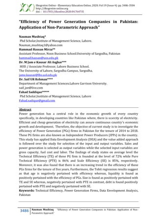 Ilkogretim Online - Elementary Education Online, 2020; Vol 19 (Issue 4): pp. 3486-3504
http://ilkogretim-online.org
doi: : 10.17051/ilkonline.2020.04.764735
3486 Nauman Mushtaq “Efficiency of Power Generation Companies in Pakistan: Application of Non-
Parametric Approach”
“Efficiency of Power Generation Companies in Pakistan:
Application of Non-Parametric Approach”
Nauman Mushtaq*
Phd Scholar,Institute of Management Science, Lahore.
Nauman_mushtaq1@yahoo.com
Hammad Hassan Mirza**
Assistant Professor, Noon Business School.University of Sargodha, Pakistan
hammad.hassan@uos.edu.pk
Dr. M Jam e Kausar Ali Asghar***
HOD / Associate Professor, Lahore Business School.
The University of Lahore, Sargodha Campus, Sargodha.
jame.kausar@lbs.uol.edu.pk
Dr. Saif UR Rehman****
Department of Management Sciences.Lahore Garrison University.
saif_jee@live.com
Fahad Saddique*****
Phd Scholar,Institute of Management Science, Lahore
Fahad.sadique@gmail.com
Abstract
Power generation has a central role in the economic growth of every country
specifically, in developing countries like Pakistan where, there is scarcity of electricity.
Efficient and cheap generation of electricity can assure continuous country’s economic
growth and development. Therefore, the objective of current study is to investigate the
efficiency of Power Generation (PGs) firms in Pakistan for the tenure of 2014 to 2018.
These PG firms are also known as Independent Power Producers (IPPs) in the country.
This study has applied Data Envelopment Analysis (DEA) and the value added approach
is followed over the study for selection of the input and output variables. Sales and
power generation is selected as output variables while the selected input variables are
gross capacity, fuel cost and labor. The findings of study states on average level the
Technical Efficiency (TE) of these PG firm is founded at the level of 72% while Pure
Technical Efficiency (PTE) is 86% and Scale Efficiency (SE) is 85%, respectively.
Moreover, it was also found that there is an increasing trend in the efficiency of these
PGs firms for the tenure of five years. Furthermore, the Tobit regression results suggest
as that age is negatively pertained with efficiency whereas, liquidity is found as
positively pertained with the efficiency of PGs. Size is found as positively pertained with
TE and SE whereas, negatively pertained with PTE in contrast, debt is found positively
pertained with PTE and negatively pertained with SE.
Keywords: Technical Efficiency, Power Generation Firms, Data Envelopment Analysis,
Pakistan
 