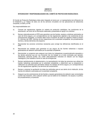 26
ANEXO IV
(Normativo)
INTEGRACION Y RESPONSABILIDADES DEL COMITÉ DE PROTECCION RADIOLÓGICA
El Comité de Protección Radiológica debe estar integrado al menos por: un representante de la Dirección de
la Instalación y un médico de cada uno de los servicios vinculados con las aplicaciones de radiaciones
ionizantes, el OSR y el FM.
Sus responsabilidades son:
a) Conocer las regulaciones vigentes en materia de protección radiológica, las condiciones de la
autorización, así como de la información elaborada y presentada en apoyo a su solicitud.
b) Revisar sistemáticamente el PPR para garantizar que las fuentes, equipos y prácticas autorizados se
usan de forma segura y en correspondencia con las regulaciones vigentes y las condiciones de las
autorizaciones otorgadas. La revisión debe incluir el examen de todos los registros (Véase el Anexo
II), informes del OSR, informes de las inspecciones de la autoridad competente, los procedimientos
escritos y demás elementos del programa.
c) Recomendar las acciones correctivas necesarias para corregir las deficiencias identificadas en el
PPR.
d) Recomendar las medidas para garantizar el uso seguro de las fuentes radiactivas o equipos
generadores de radiación autorizados por la autoridad competente.
e) Recomendar un programa para asegurar que todos los trabajadores ocupacionalmente expuestos y
las demás personas que por sus funciones han de trabajar en el área controlada (por ejemplo,
enfermeras, personal auxiliar, etc.) estén adecuadamente instruidos en relación con los riesgos
radiológicos y las medidas a tomar en caso de emergencias.
f) Revisar periódicamente el adiestramiento y la reactualización de todas las personas que utilizan las
fuentes radiactivas autorizadas por la autoridad competente, y determinar que su preparación y
calificación es suficiente para permitirles realizar los trabajos de forma segura y en correspondencia
con las regulaciones vigentes y los términos de la autorización.
g) Revisar y proponer la aprobación de todas las solicitudes para el uso dentro de la institución, de las
fuentes de radiación autorizadas por la autoridad competente.
h) Asegurar que las autorizaciones de las fuentes y equipos generadores de radiación sean enmendadas
cuando sea necesario, ante cualquier cambio que se realice en la instalación, los equipos, la política,
los procedimientos y el personal.
 