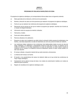 35
ANEXO X
(Normativo)
PROGRAMA DE VIGILANCIA RADIOLÓGICA DE ZONA
El programa de vigilancia radiológica y el correspondiente informe deben tener el siguiente contenido:
a) Datos generales de la institución y términos de la autorización;
b) Nombre y dirección de cada una de las personas que realizaron el programa de vigilancia radiológica;
c) Fecha en que se realizaron las mediciones del programa de vigilancia radiológica;
d) Descripción de las razones por las que se realizó el programa (por ejemplo: recambio de la fuente de
un equipo de telegammaterapia);
e) Información sobre los equipos de medición utilizados:
f) Fabricante y modelo;
g) Fecha de la última calibración;
h) Patrones utilizados en la calibración;
i) Esquema y/o plano de la instalación que debe indicar la ubicación del/los equipos de radioterapia y las
fuentes, y las áreas adyacentes a la sala de tratamiento así como los puntos de interés de medición,
j) Las mediciones deben realizarse en las condiciones más desfavorables desde el punto de vista del
riesgo radiológico. En teleterapia y braquiterapia remota de alta tasa de dosis, la medición de los
niveles de radiación en las áreas adyacentes a la sala de tratamiento, se debe realizar durante la
irradiación de un maniquí a la distancia normal de tratamiento usando el mayor campo posible. En
este caso describir:
k) El maniquí utilizado, incluyendo material del que está construido y dimensiones;
l) La distancia del maniquí a la fuente;
m) El tamaño o las características del campo de radiación (debe ser el que simule las condiciones de
mayor riesgo radiológico).
n) Comparación de los valores de tasa de dosis o los niveles de contaminación medidos con niveles de
referencia para la práctica;
o) Registro de resultados de la vigilancia radiológica zonal.
 