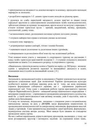 10
• орієнтуватися на місцевості за допомогою карти та компасу, проходити нескладні
маршрути за легендою;
• розробляти маршрути 1-3 денних туристських походів по рідному краю;
• рухатися по слабо пересіченій місцевості, долати трав’яні та піщані схили
середньої крутизни (з самостраховкою альпенштоком та/або взаємодопомогою),
заболочені ділянки по купинах чи жердинах, яри по колоді чи мотузці з перилами; •
в’язати основні туристські вузли – прямий, академічний, вісімку, провідник,
схоплюючий, удавку тощо;
• встановлювати намет, розпалювати вогнище в різних погодних умовах;
• готувати найпростіші страви в похідних умовах на вогнищі;
• складати опис маршруту;
• дотримуватися правил санітарії, гігієни і техніки безпеки;
• оцінювати власні досягнення та досягнення інших гуртківців;
• співпрацювати та розподіляти обов’язки під час колективної роботи.
Учні повинні взяти участь у змаганнях із спортивного туризму на дистанціях 1
класу та/або туристсько-краєзнавчій подорожі 1 - 3 ступеню складності; виконати
нормативи не нижче 2-го юнацького розряду зі спортивного туризму.
«Національна стратегія розвиткуосвіти в Україні на період до 2021року» визначає
одним з пріоритетів розвиток наукової та інноваційної діяльності в освіті,
підвищення якості освіти на інноваційній основі. [ 8 ]
Висновки
Актуальність громадянськоїосвіти та виховання в Україні зумовлюється водночас
процесом становлення нації. Для поліетнічної України громадянська культура
особистості відіграє особливо важливу роль ще й тому, що вона покликана
сприяти формуванню соборності держави, що є серцевиною української
національної ідеї. Тому один з напрямків роботи гуртка краєзнавчого туризму
«Орелі» Первомайського Дитячо– юнацький центру національного відродження є
виховання гуманістично – спрямованого громадянинадемократичного суспільства,
який би у своїй життєдіяльності мав активну позицію, умів її відстояти, знав та
любив свою Батьківщину.
З огляду на зазначене, актуальним питанням є створення умов в позашкільному
навчальному закладі, на разі, у ДЮЦНВ, щодо формування патріотичних та
громадянськихкомпетентностей та саморозвитку вихованців, формування якостей
лідера у гуртківців. Саме працюючинад реалізацією даної проблеми, формувалась
індивідуальна система автора досвіду. Мені завжди було цікавим не стандартне
проведення занять гуртка.
На моє глибоке переконання, користь вікторин, кросвордів, насамперед, у тому, що
вони розширюють кругозір і мотивують підлітків на отримання нових знань.
 