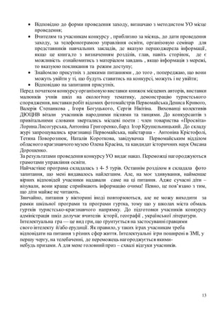 13
 Відповідно до форми проведення заходу, визначаю з методистом УО місце
проведення;
 Вчителям та учасникам конкурсу , приблизно за місяць, до дати проведення
заходу, за телефонограмою управління освіти, організовую семінар для
представників навчальних закладів, де вказую першоджерела інформації,
якщо це книга,то з визначенням розділів, глав, навіть сторінок, де є
можливість ознайомитись з матеріалом завдань , якщо інформація з мережі,
то вказуюю покликання та режим доступу;
 Знайомлю присутніх з деякими питаннями , до того , попереджаю, що вони
можуть увійти у ті, що будуть ставитись на конкурсі, можуть і не увійти;
 Відповідаю на запитання присутніх.
Перед початком конкурсуорганізовуювиставки книжок місцевих авторів, виставки
малюнків учнів шкіл на екологічну тематику, демонстрацію туристського
спорядження,виставкиробіт відомих фотомайстрів ПервомайськаДениса Кривого,
Валерія Степанкова , Ігоря Богуцького, Сергія Нікітіна. Вихованці колективів
ДЮЦНВ вітали учасників народними піснями та танцями. До конкурсантів з
привітальними словами звертались місцеві поети : член товариства «Просвіта»
ЛоринаЛисогурська, Антоніна Григоренко,бард Ігор Крушельницький. До складу
журі запрошувались краєзнавці Первомайська, найстарша - Антоніна Крістофолі,
Тетяна Поворознюк, Наталія Короткова, завідувачка Первомайським відділом
обласного краєзнавчого музею Олена Красіна, та кандидат історичних наук Оксана
Дорошенко.
За результатами проведення конкурсуУО видає наказ. Переможці нагороджуються
грамотами управління освіти.
Найчастіше програма складалась з 4- 5 турів. Останнім розділом я складала фото
запитання, що мені видавалось найлегшим. Але, на моє здивування, найменше
вірних відповідей учасники надавали саме на ці питання. Адже сучасні діти –
візували, вони краще сприймають інформацію очима! Певно, це пов’язано з тим,
що діти майже не читають.
Звичайно, питання у вікторині іноді повторюються, але не можу виходити за
рамки шкільної програми та програми гуртка, тому що у школах міста обмаль
гуртків туристсько-краєзнавчого напрямку. До підготовки учасників конкурсу
адміністрація шкіл долучає вчителів історії, географії , української літератури.
Інтелектуальна гра — це вид гри, що ґрунтується на застосуваннігравцями
свого інтелекту й/або ерудиції. Як правило, у таких іграх учасникам треба
відповідати на питання з різних сфер життя. Інтелектуальні ігри поширені в ЗМІ, у
першу чергу, на телебаченні, де переможець нагороджується якими-
небудь призами. А для мене головнийприз – схвалі відгуки учасників.
 