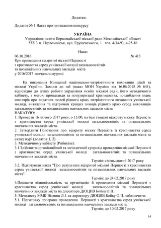 14
Додатки:
Додаток№ 1 Наказ про проведення конкурсу
УКРАЇНА
Управління освіти Первомайської міської ради Миколаївської області
55213 м. Первомайськ, вул. Грушевського, 1 тел. 4-34-93, 4-25-16
Наказ
06.10.2016 № 413
Про проведення відкритої міської Першості
з краєзнавствасеред учнівської молодізагальноосвітніх
та позашкільних навчальних закладів міста
у 2016/2017 навчальномуроці
На виконання Концепції національно-патріотичного виховання дітей та
молоді України, Заходів до неї (наказ МОН України від 16.06.2015 № 641),
відповідно до плану роботи управління освіти міської ради, його методичного
кабінету, з метою пропаганди та популяризації краєзнавства, поглиблення знань
школярів про видатних людей рідного краю, патріотичного виховання учнівської
молоді, виявлення та підтримки кращих знавців рідного краю серед вихованців
загальноосвітніх та позашкільних навчальних закладів міста
НАКАЗУЮ:
1. Провести 16 лютого 2017 року, о 15.00, на базі гімназії відкриту міську Першість
з краєзнавства серед учнівської молоді загальноосвітніх та позашкільних
навчальних закладів міста.
2. Затвердити Положення про відкриту міську Першість із краєзнавства серед
учнівської молоді загальноосвітніх та позашкільних навчальних закладів міста та
склад журі (додаток 1, 2).
3. Методичному кабінету (Рябикіна):
3.1.Здійснити організаційний та методичнийсупровід проведення міської Першості
з краєзнавства серед учнівської молоді загальноосвітніх та позашкільних
навчальних закладів міста.
Термін: січень-лютий 2017 року
3.2. Підготувати наказ "Про результати відкритої міської Першості з краєзнавства
серед учнівської молоді загальноосвітніх та позашкільних навчальних закладів
міста".
Термін: до 24.02.2017 року
4.Покласти відповідальність за організацію й проведення міської Першості з
краєзнавства серед учнівської молоді загальноосвітніх та позашкільних
навчальних закладів міста на директора ДЮЦНВ Бойка О.П.
5. Методисту ММК Відмиш Л.І. та директору ДЮЦНВ Бойку О.П. забезпечити:
5.1. Підготовку програми проведення Першості з краєзнавства серед учнівської
молоді загальноосвітніх та позашкільних навчальних закладів міста.
Термін: до 10.02.2017 року
 