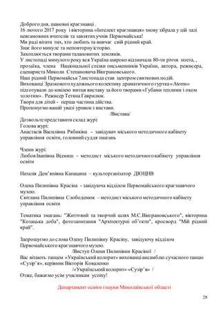 28
Доброгодня, шановні краєзнавці .
16 лютого 2017 року і вікторина «Інтелект краєзнавця» знову зібрала у цій залі
невгамовних вчителів та завзятихучнів Первомайська!
Ми раді вітати тих, хто любить та вивчає свій рідний край.
Знає його минуле та неповторнуісторію.
Захоплюється творамиталановитих земляків.
У листопаді минулого року вся Україна широко відзначала 80-ти річчя поета, ,
прозаїка, члена Національної спілки письменників України, актора, режисера,
сценариста Миколи Степановича Вінграновського.
Наш рідний Первомайськ7листопада став центром святковихподій.
Вихованці Зразковогохудожньогоколективу драматичного гуртка«Atoms»
підготували до ювілею митця виставу за його творами«Губами теплими і оком
золотим» . Режисер Тетяна Гаврилюк.
Творидля дітей - перша частина дійства.
Пропонуємо вашій увазі уривокз вистави.
/Вистава/
Дозвольтепредставитисклад журі:
Голова журі:
Анастасія Василівна Рябикіна - завідувач міського методичного кабінету
управління освіти, головнийсуддя змагань
Члени журі:
Любов Іванівна Відмиш - методист міського методичногокабінету управління
освіти
Наталія Дем’янівна Капацина – культорганізатор ДЮЦНВ
Олена Пилипівна Красіна - завідуюча відділом Первомайського краєзнавчого
музею.
Світлана Пилипівна Слободенюк – методист міського методичного кабінету
управління освіти
Тематика змагань: "Життєвий та творчий шлях М.С.Вінграновського", вікторина
"Козацька доба", фотозапитання "Архітектурні об’єкти", кросворд "Мій рідний
край".
Запрошуємо до слова Олену Пилипівну Красіну, завідуючу відділом
Первомайського краєзнавчогомузею.
/Виступ Олени Пилипівни Красіної /
Вас вітають танцем «Українськийколорит» вихованціансамблю сучасного танцю
«Сузір’я», керівник Вікторія Коваленко
/«Українськийколорит» «Сузір’я» /
Отже, бажаємо усім учасникам успіху!
Департамент освіти і науки Миколаївської області
 