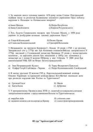31
1. За наказом якого гетьмана навесні 1676 року козак Степан Підстрельний
підібрав місце та розпочав будівництво земляного укріплення Орел поблизу
кордонів із Польщею та Османською імперією?
а) Івана Мазепи б) Петра Полуботка
в) Івана Самойловича с) Кирила Розумовського
2. Хто, будучи Генеральним писарем при Гетьмані Мазепі, у 1694 році
укріпив та розбудував козацьке земляне укріплення Орел ?
а) Георгій Кониський б) Пилип Орлик
в) Станіслав Конецпольский с) ГригорійПотьомкін
3. Незважаючи на протести Катерини 2 , більше 10 років з 1765 і до розгону
Запоріжської січі у 1775р він був Кошовим отаманом Війська запоріжського.У
1776р. висланий у Соловецький монастир. Провівши 25 років у монастирських
казематах , за царським указом був звільнений у 1801р. але залишився у
монастирі де і помер 31 жовтня 1803року у віці 112років. У 2008 році був
канонізований УПЦ КП як Петро багатостраждальний.
а) Іван Петражицький- Кулага б) Тарас Федорович (Трясило)
в) Оліфер Голуб Стеблівець - Черняк с) Петро Калнишевський- Сагайдачний
4. В якому урочищі 22 жовтня 1705 р. Каргопольськиймежовий комісар
Омелян Українцев та турецький комісар ефенді Коч Мегмет підписали акти
про розподіл кордонів між Росією та Туреччиною?
а) ГромовіСкелі б) Мигія
в) Заяча балка с) Дубровка
5. У приграничному Орликув кінці XVII ст. зазвичайузгоджувались питання
запорізькимикозаками з представникамиПольщі та Туреччинищодо:
а) вирубки лісів б) спільних свят
в) надання конвоюдля подорожідо Криму с) однострою прикордонників
ІІІ тур "Архітектурні об’єкти"
 
