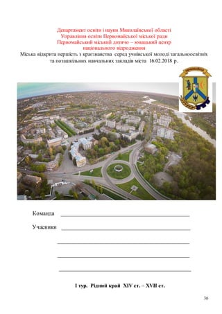 36
Департамент освіти і науки Миколаївської області
Управління освіти Первомайської міської ради
Первомайський міський дитячо – юнацький центр
національного відродження
Міська відкрита першість з краєзнавства серед учнівської молоді загальноосвітніх
та позашкільних навчальних закладів міста 16.02.2018 р.
Команда ___________________________________________
Учасники ___________________________________________
____________________________________________
____________________________________________
____________________________________________
І тур. Рідний край XIV ст. – XVII ст.
 
