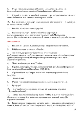 51
8. Опера у трьохдіях, написана Миколою Миколайовичем Аркасом
(старшим) за однойменноюпоемою ТарасаГригоровичаШевченка.
9. Сукупність предметів, виробів (із тканини, хутра, шкіри) створених людьми,
якими покривають тіло. Продукт легкої промисловості.
10. Що вимірюється в мм шару води, що випала, а інтенсивність — у міліметрах
на хвилину, годину, добу?
11. Рослина, яку топтали навесні українці.
12. Рослиницього роду — багаторічні трави, що ростуть з
повзучихкореневищ або, в посушливих умовах, з бульб. Мають довге,
прямостійне стебло з квіткою на вершині, В народіназивають кістень, або півники.
По горизонталі
1. Більший або менший рух потоку повітря в горизонтальномунапрямі.
2. Найбільше озеро заплощею в Україні.
3. Тип ґрунту, що розвивається в умовах суббореального
слабоаридногоклімату з добревираженою сезонною контрастністю під степовоюі
лучно-степовою рослинністю на пористихкарбонатних породах— лесах і
лесовидних суглинках.
4. Місто, крайня західна точкаУкраїни.
5. Український історик, громадськийта політичний діяч. Голова Центральної
Ради УкраїнськоїНародноїРеспубліки (1917–1918).
6. Україна входить до п’ятірки найбільших світових виробників цього
продукту.
7. Батько батька
8. Один із головнихдержавних символів поряд із прапором і гербом.
9. Руда ртуті.
10. Ім’я української письменниці, поетеси-шістдесятниці, лауреатки
Шевченківської премії.
11. Перша така лампа винайдена у Львові у 1853 р. і цього ж року в одномуз
Львівських госпіталів була проведенаперша операція при такій лампі. Що
слугувало топливом?
12. Їх призначення –доставляння вантажів найкоротшим шляхом і максимально
швидко. Вони забезпечують значні перевезення вантажів і пасажирів на напрямах
 