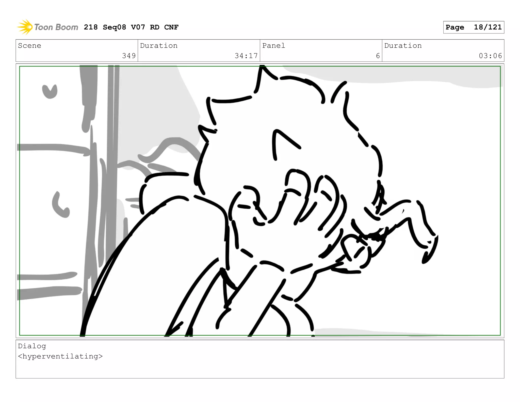 Scene
349
Duration
34:17
Panel
6
Duration
03:06
Dialog
<hyperventilating>
218 Seq08 V07 RD CNF Page 18/121
 