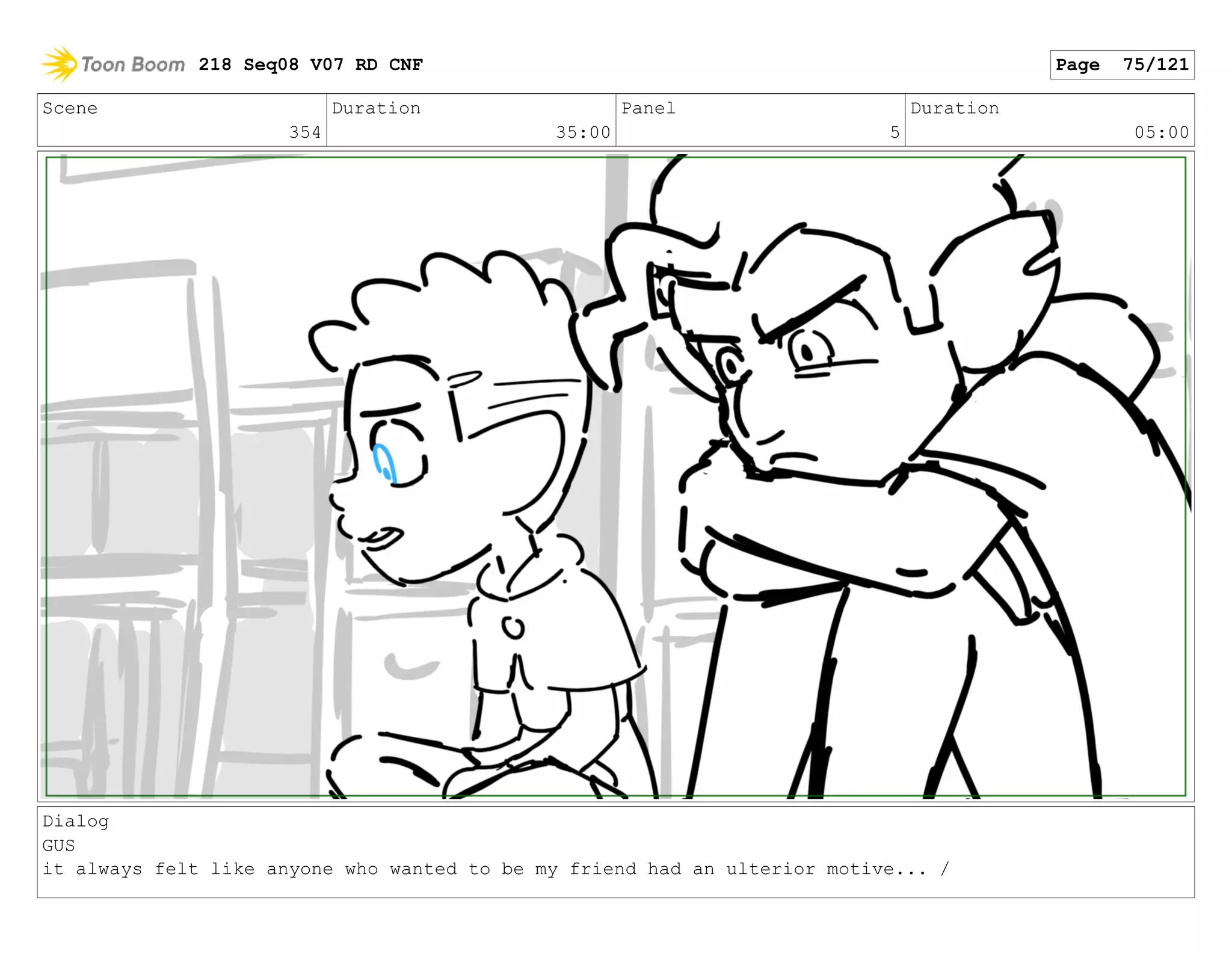 Scene
354
Duration
35:00
Panel
5
Duration
05:00
Dialog
GUS
it always felt like anyone who wanted to be my friend had an ulterior motive... /
218 Seq08 V07 RD CNF Page 75/121
 