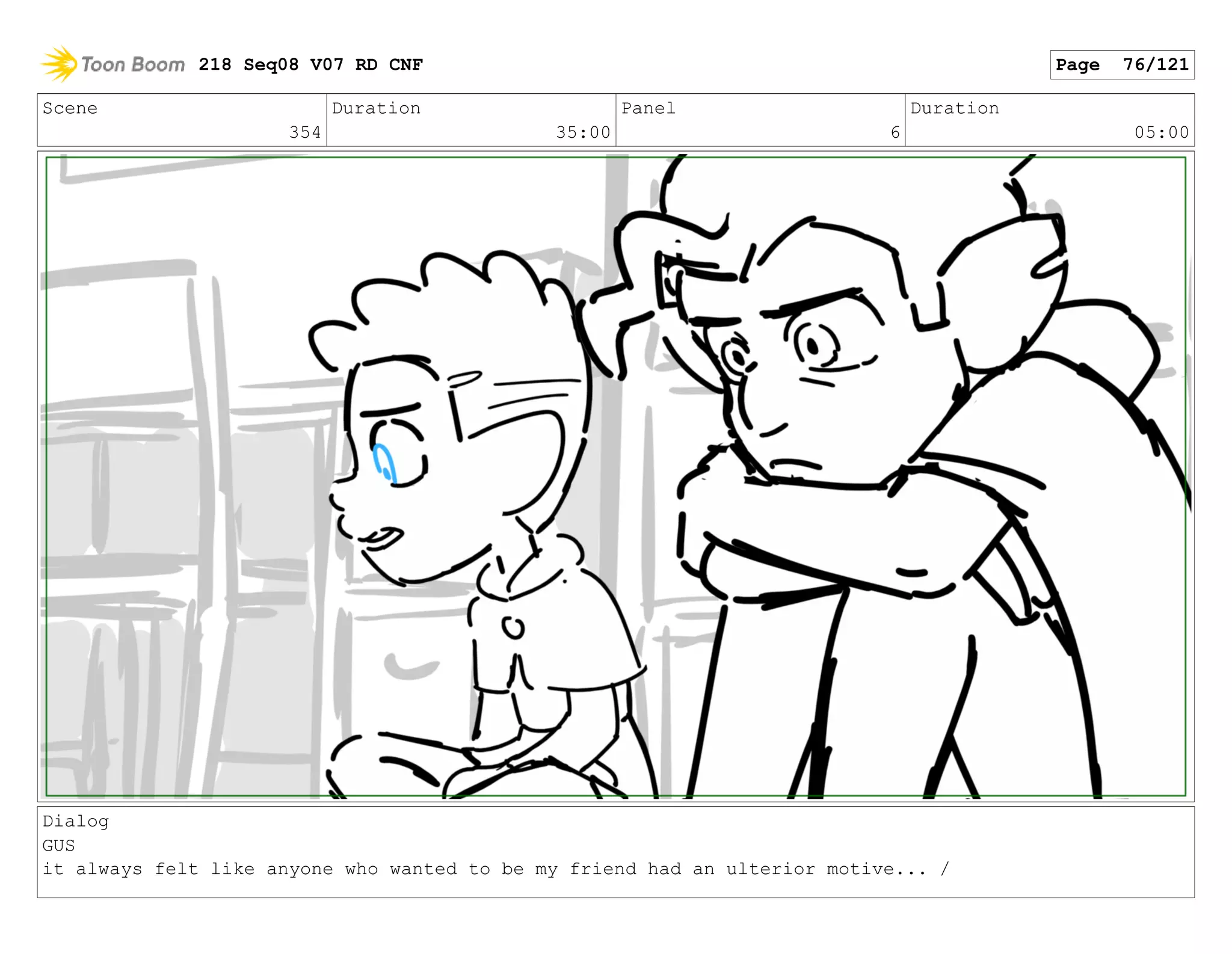 Scene
354
Duration
35:00
Panel
6
Duration
05:00
Dialog
GUS
it always felt like anyone who wanted to be my friend had an ulterior motive... /
218 Seq08 V07 RD CNF Page 76/121
 