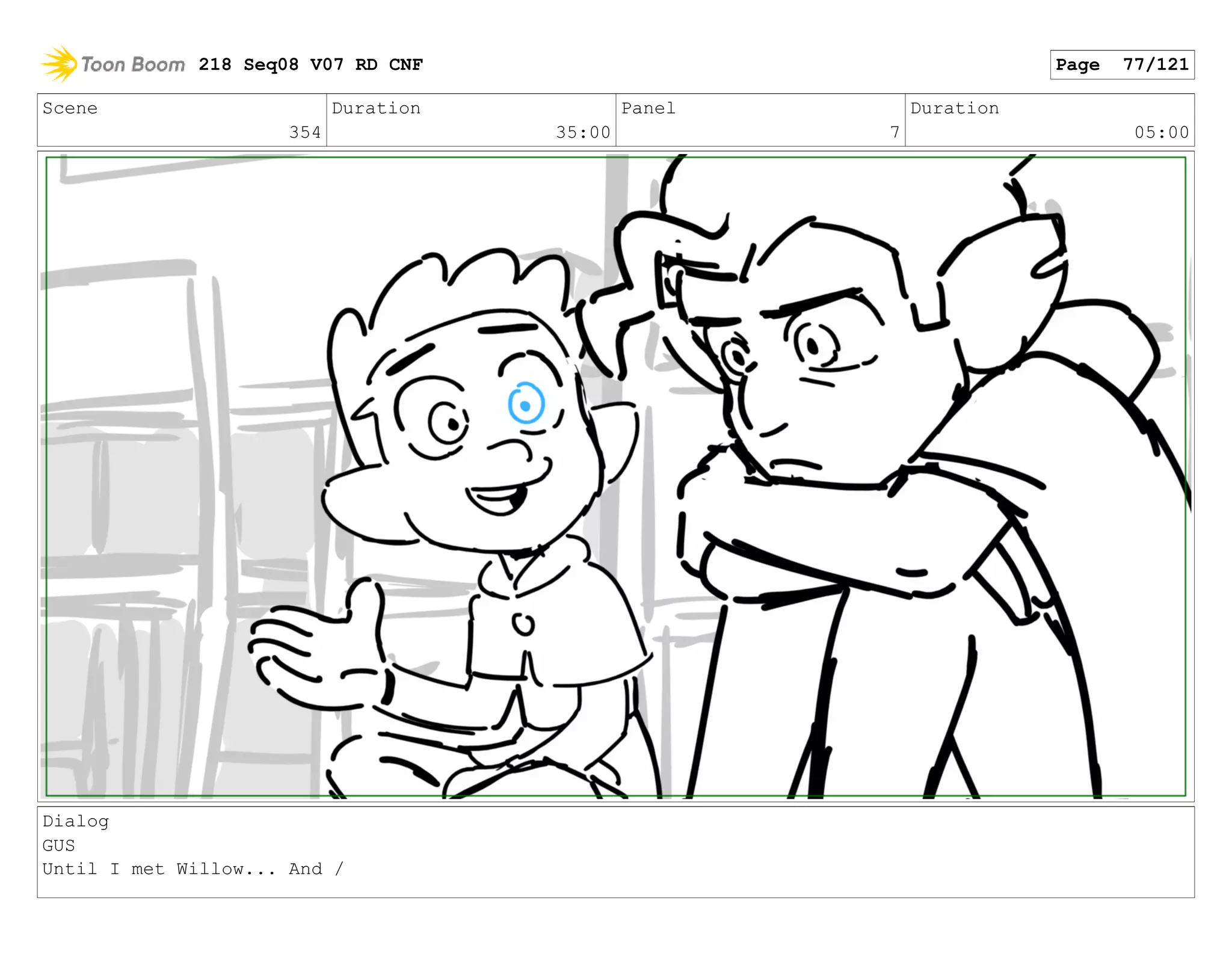 Scene
354
Duration
35:00
Panel
7
Duration
05:00
Dialog
GUS
Until I met Willow... And /
218 Seq08 V07 RD CNF Page 77/121
 