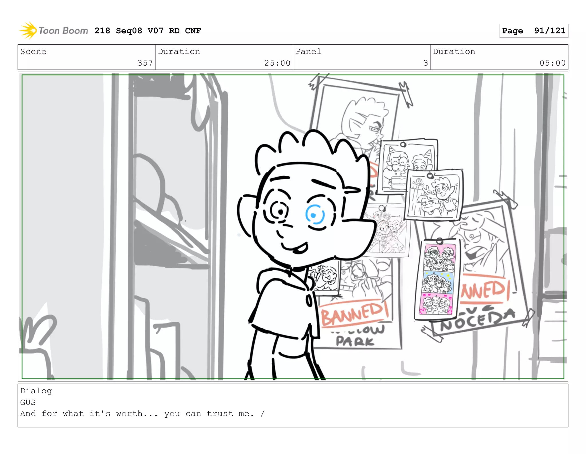 Scene
357
Duration
25:00
Panel
3
Duration
05:00
Dialog
GUS
And for what it's worth... you can trust me. /
218 Seq08 V07 RD CNF Page 91/121
 