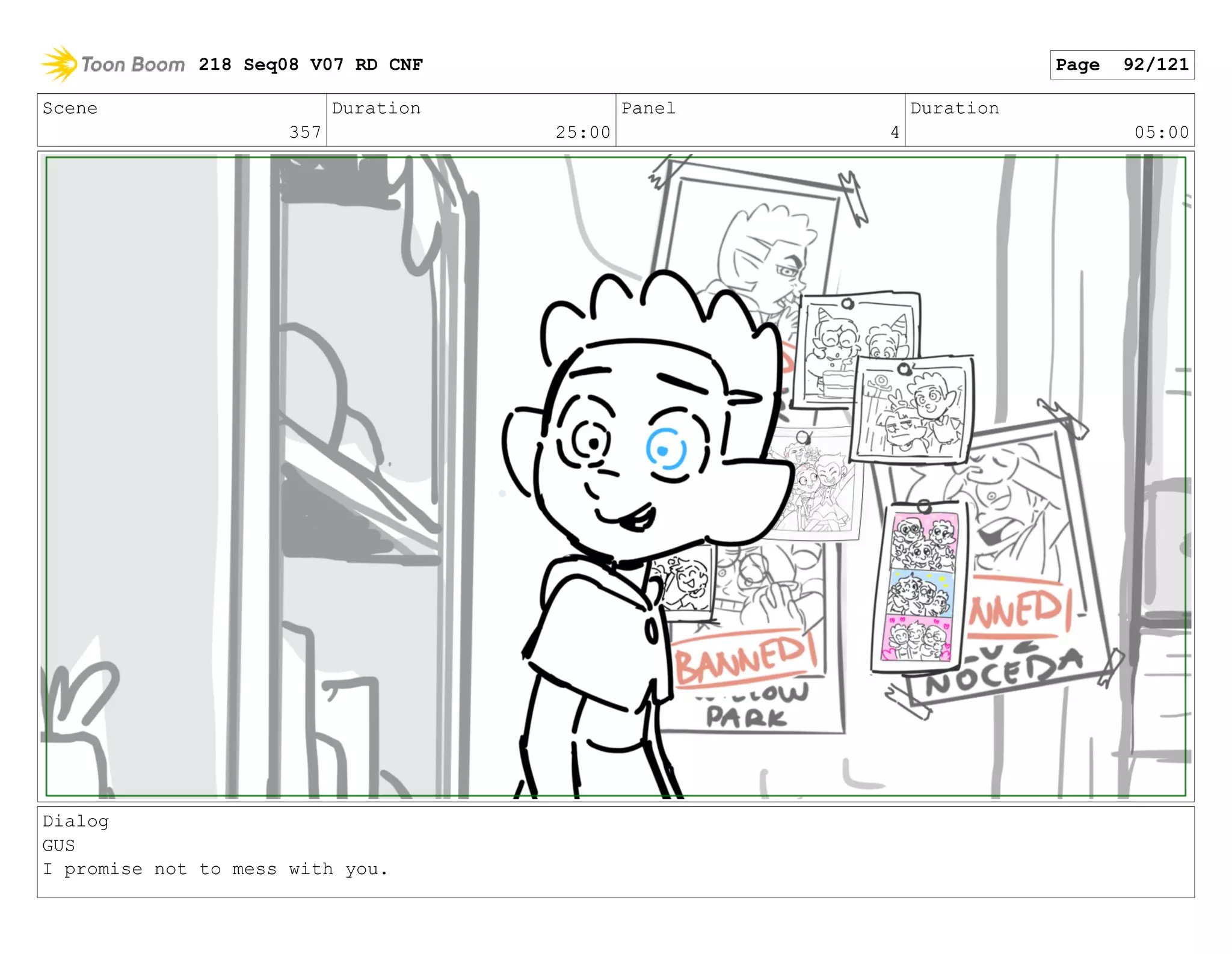 Scene
357
Duration
25:00
Panel
4
Duration
05:00
Dialog
GUS
I promise not to mess with you.
218 Seq08 V07 RD CNF Page 92/121
 