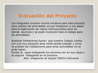 Evaluación del Proyecto
Los integrante tuvieron mucha iniciativa para este proyecto
para realizar las actividades ya que integraron a sus papas
para la elaboración de videos motivacionales para los
demás alumnos y se pudo involucrar todo el colegio para
las actividades.

Nuestras limitaciones fueron que nuestro Colegio cuenta
con una muy pequeña área verde donde trabajar y como
se prestan las instalaciones para otras actividades no se
pudo lograr .
Donde se sigue trabajando los alumnos son en sus casas y
se seguirá trabajando en el proyecto.
          Atte. Integrante de Equipo SIRICU-Activerde
 