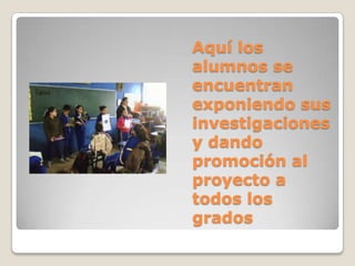 Aquí los
alumnos se
encuentran
exponiendo sus
investigaciones
y dando
promoción al
proyecto a
todos los
grados
 