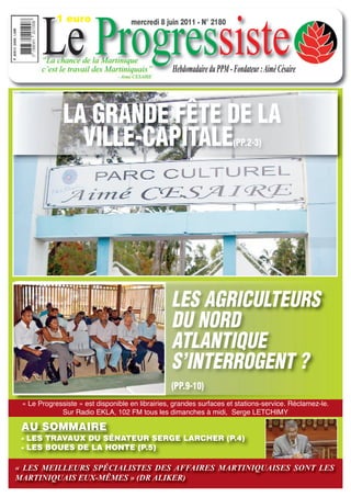Le Progressiste
            1 euro                   mercredi 8 juin 2011 - N° 2180



       “La chance de la Martinique
       c’est le travail des Martiniquais”         Hebdomadaire du PPM - Fondateur : Aimé Césaire
                                - Aimé CESAIRE




              LA GRANDE FÊTE DE LA
                VILLE-CAPITALE                                          (PP.2-3)




                                                 LES AGRICULTEURS
                                                 DU NORD
                                                 ATLANTIQUE
                                                 S’INTERROGENT ?
                                                 (PP.9-10)
 « Le Progressiste » est disponible en librairies, grandes surfaces et stations-service. Réclamez-le.
             Sur Radio EKLA, 102 FM tous les dimanches à midi, Serge LETCHIMY

 AU SOMMAIRE
 - LES TRAVAUX DU SÉNATEUR SERGE LARCHER (P.4)
 - LES BOUES DE LA HONTE (P.5)

« LES MEILLEURS SPÉCIALISTES DES AFFAIRES MARTINIQUAISES SONT LES
MARTINIQUAIS EUX-MÊMES » (DR ALIKER)
 