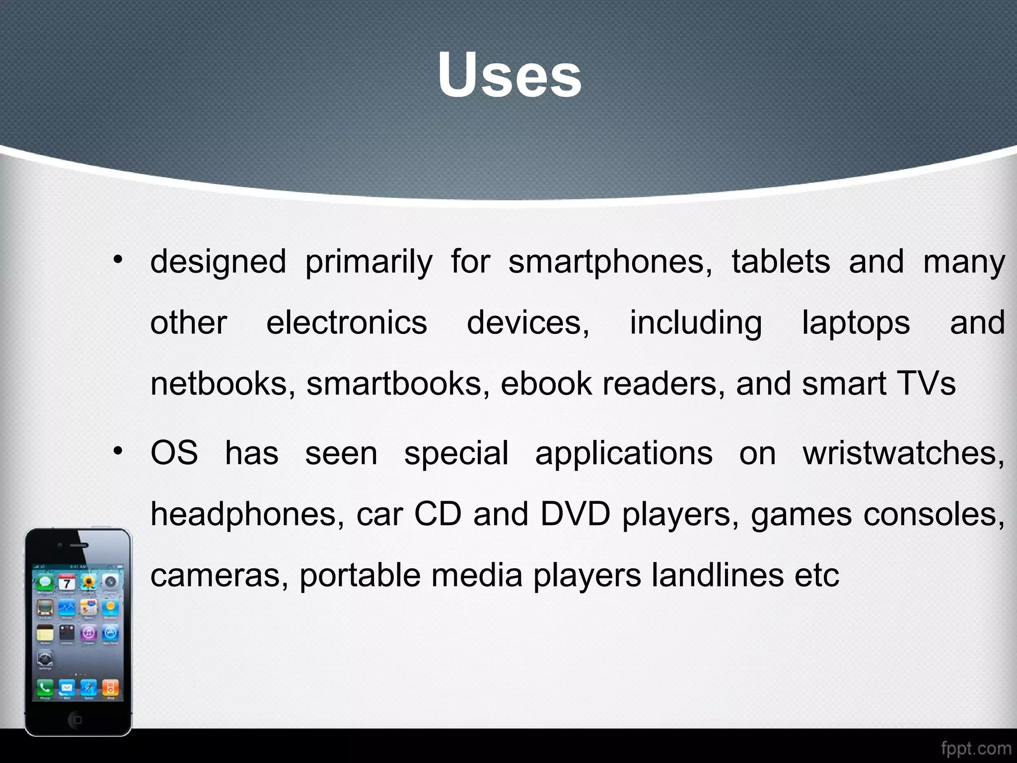 Uses

• designed primarily for smartphones, tablets and many
  other   electronics   devices,   including   laptops   and
  netbooks, smartbooks, ebook readers, and smart TVs
• OS has seen special applications on wristwatches,
  headphones, car CD and DVD players, games consoles,
  cameras, portable media players landlines etc
 