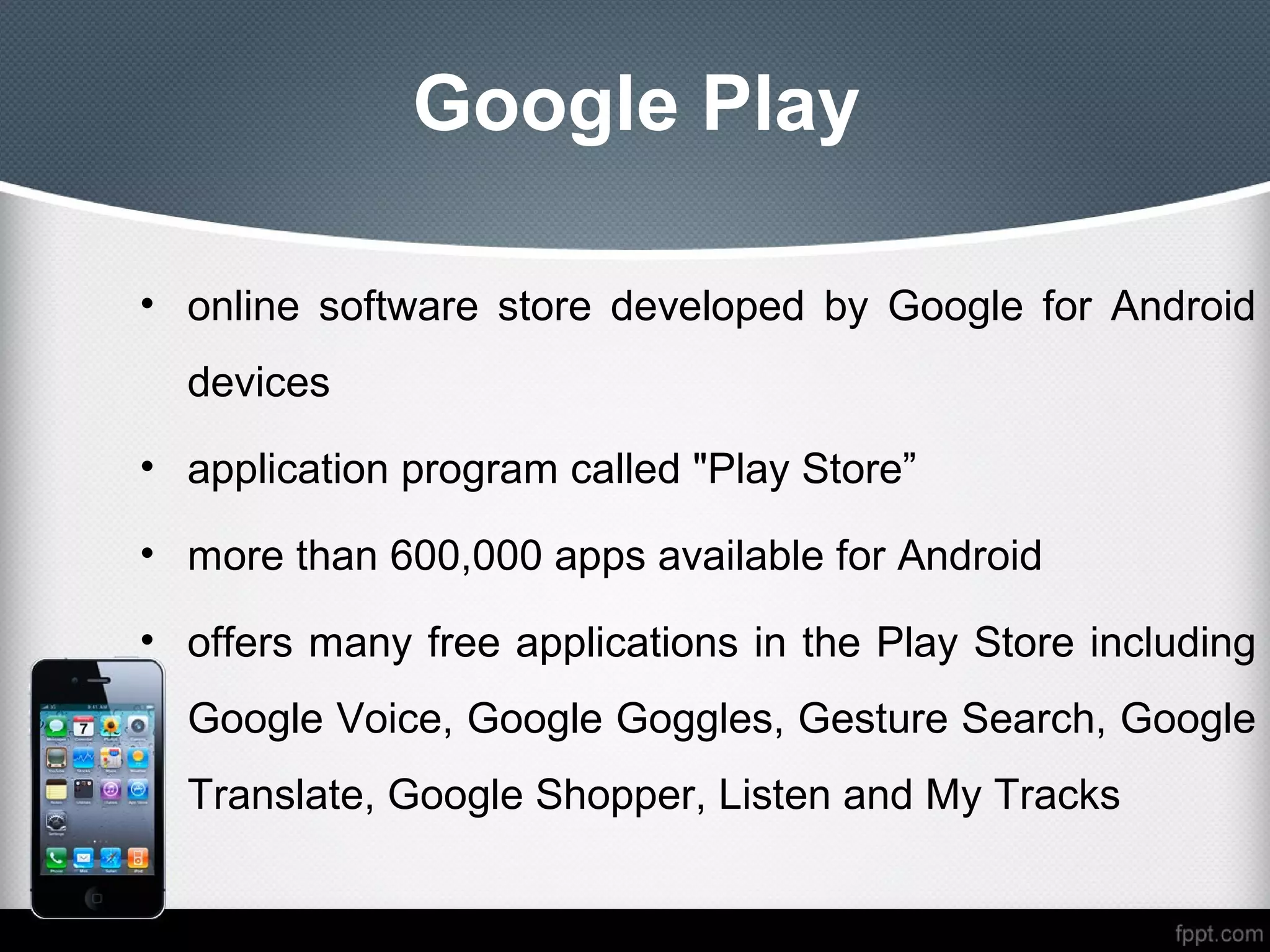 Google Play

• online software store developed by Google for Android
  devices
• application program called "Play Store”

• more than 600,000 apps available for Android

• offers many free applications in the Play Store including
  Google Voice, Google Goggles, Gesture Search, Google
  Translate, Google Shopper, Listen and My Tracks
 