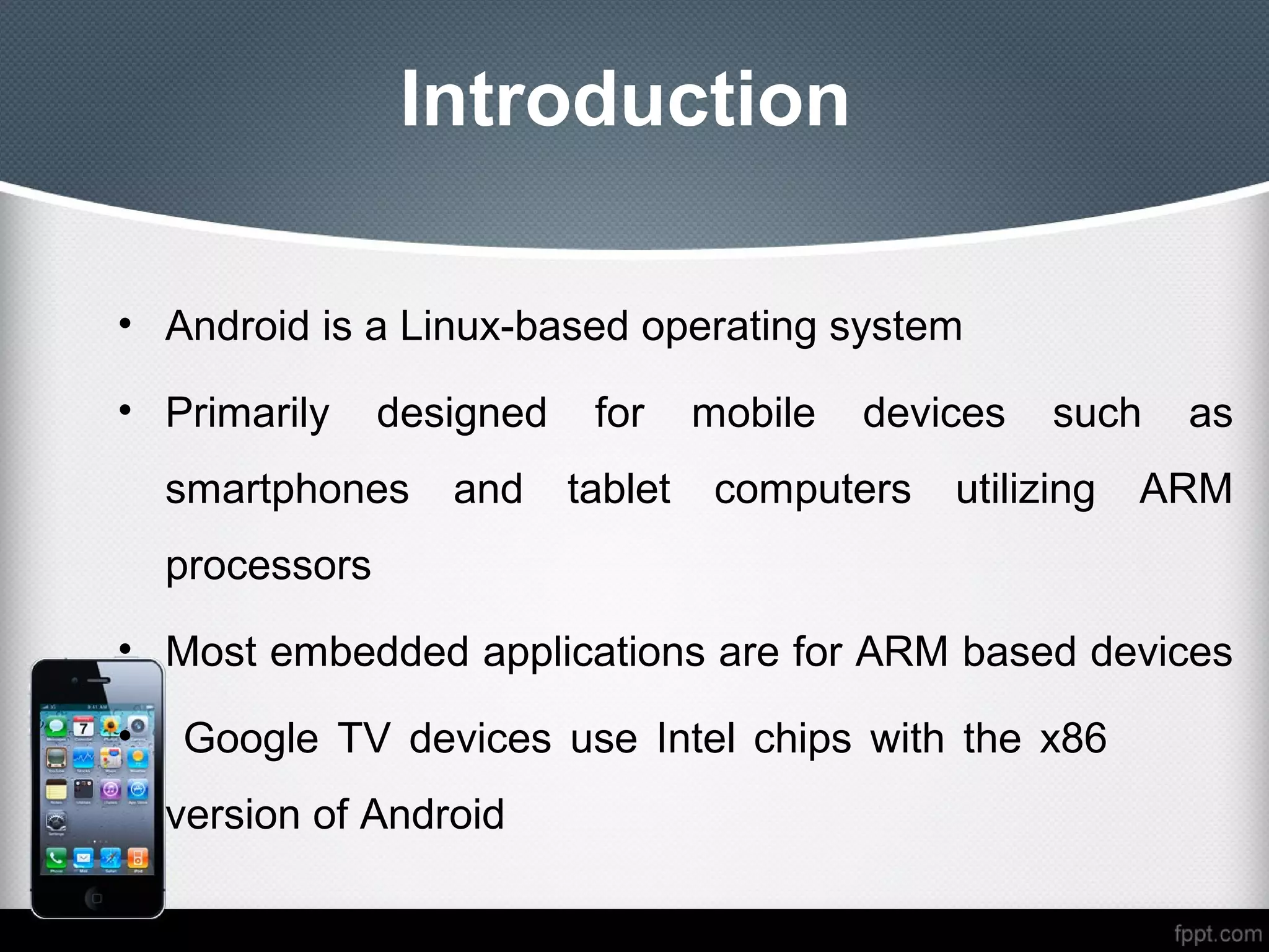 Introduction

• Android is a Linux-based operating system

• Primarily      designed    for     mobile   devices   such   as
    smartphones     and     tablet    computers   utilizing   ARM
    processors
• Most embedded applications are for ARM based devices

•   Google TV devices use Intel chips with the x86
    version of Android
 