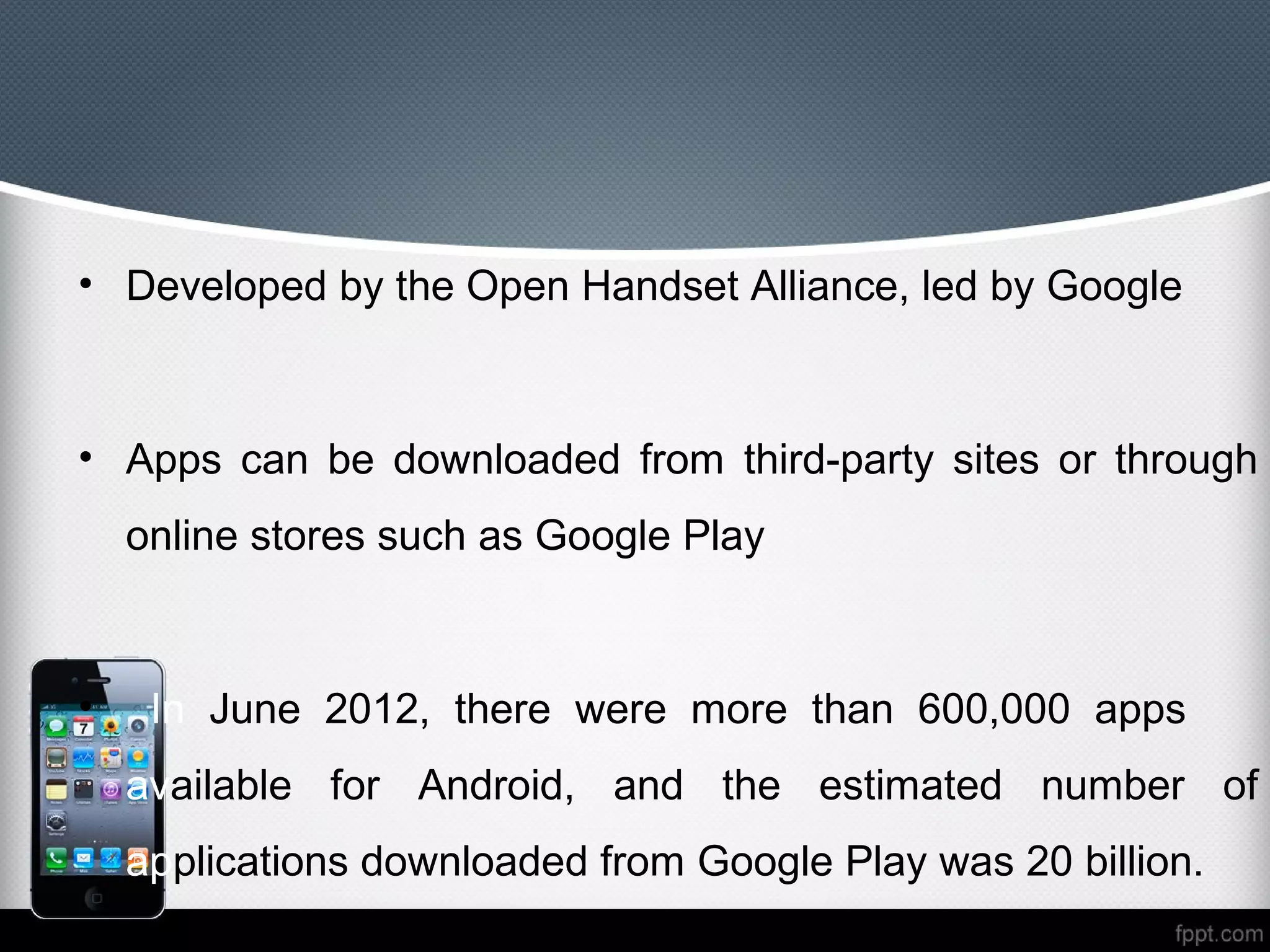 • Developed by the Open Handset Alliance, led by Google



• Apps can be downloaded from third-party sites or through
    online stores such as Google Play



•    In June 2012, there were more than 600,000 apps
    available for Android, and the estimated number of
    applications downloaded from Google Play was 20 billion.
 
