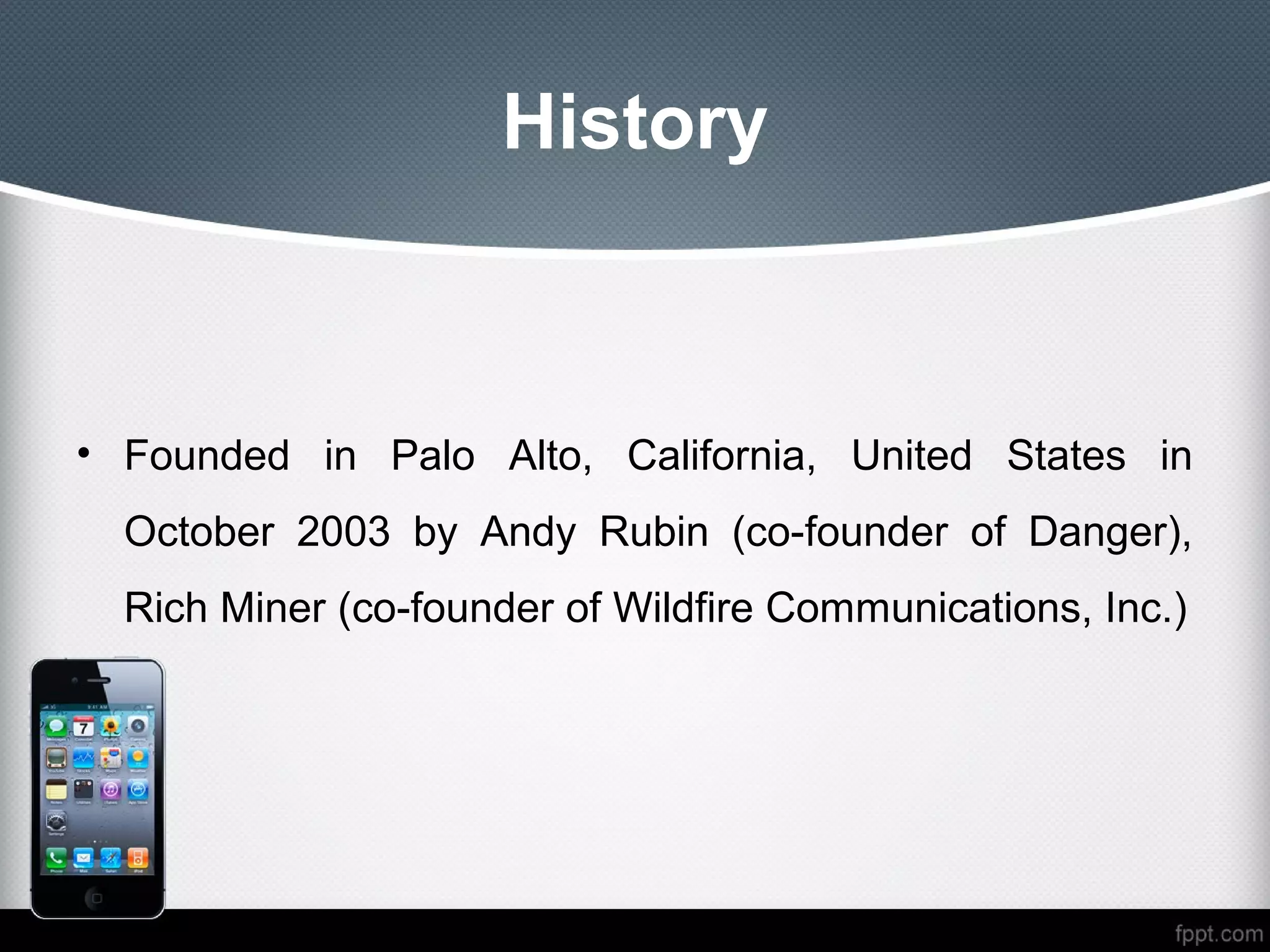 History



• Founded in Palo Alto, California, United States in
  October 2003 by Andy Rubin (co-founder of Danger),
  Rich Miner (co-founder of Wildfire Communications, Inc.)
 