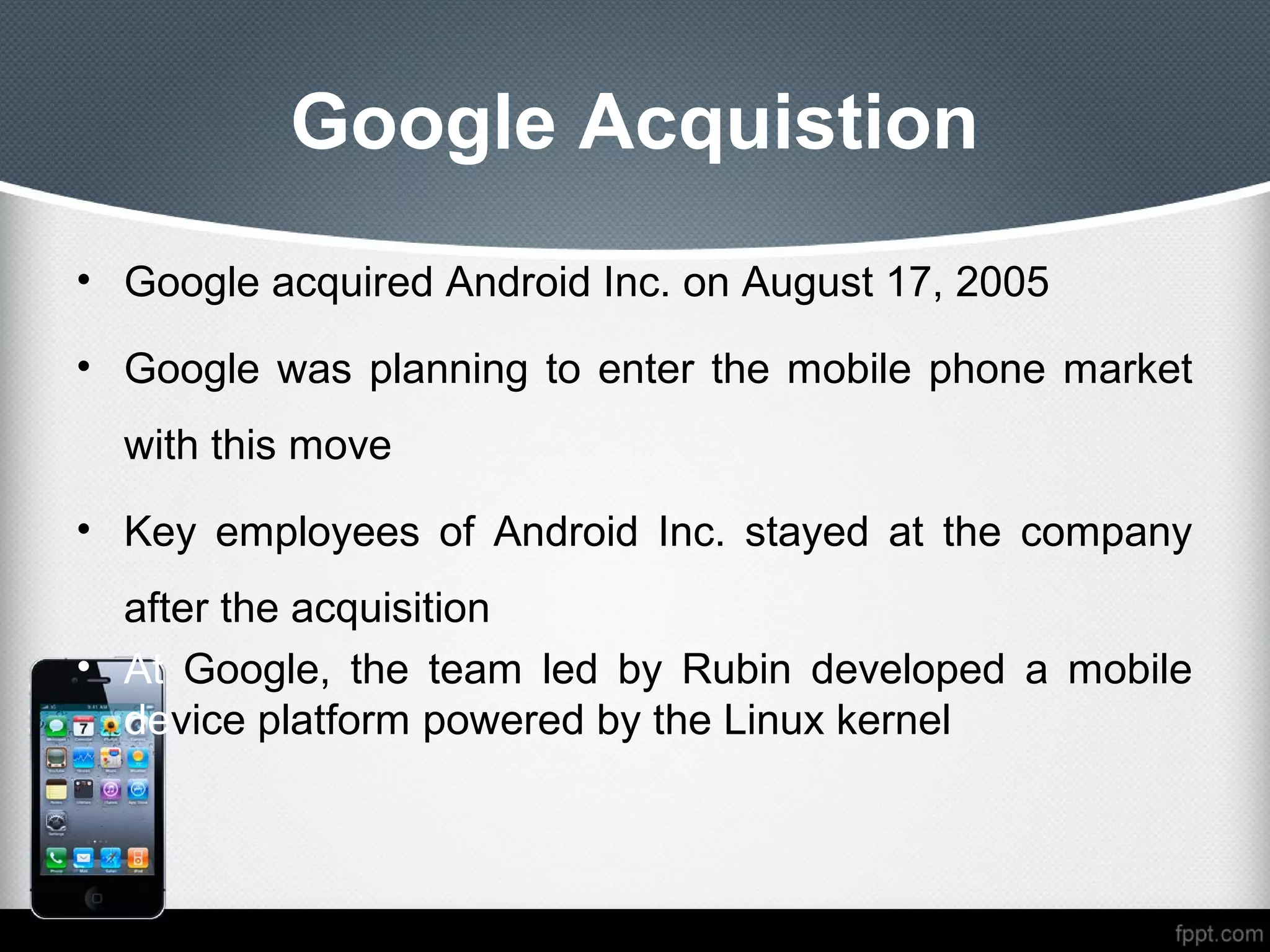 Google Acquistion
• Google acquired Android Inc. on August 17, 2005

• Google was planning to enter the mobile phone market
  with this move
• Key employees of Android Inc. stayed at the company
  after the acquisition
• At Google, the team led by Rubin developed a mobile
  device platform powered by the Linux kernel
 