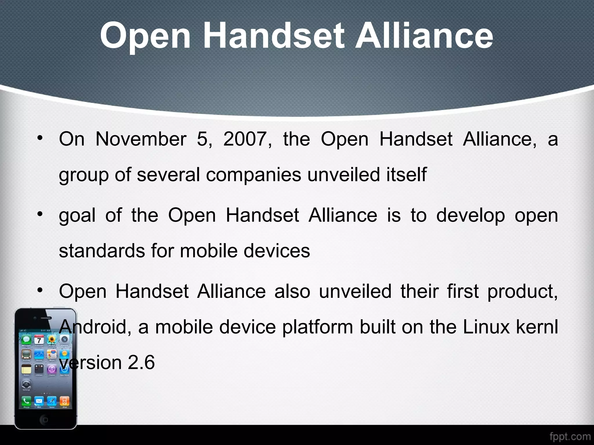 Open Handset Alliance

• On November 5, 2007, the Open Handset Alliance, a
  group of several companies unveiled itself
• goal of the Open Handset Alliance is to develop open
  standards for mobile devices
• Open Handset Alliance also unveiled their first product,
  Android, a mobile device platform built on the Linux kernl
  version 2.6
 