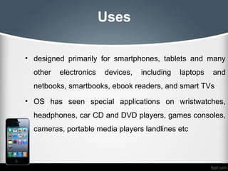 Uses

• designed primarily for smartphones, tablets and many
  other   electronics   devices,   including   laptops   and
  netbooks, smartbooks, ebook readers, and smart TVs
• OS has seen special applications on wristwatches,
  headphones, car CD and DVD players, games consoles,
  cameras, portable media players landlines etc
 