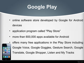 Google Play

• online software store developed by Google for Android
  devices
• application program called "Play Store”

• more than 600,000 apps available for Android

• offers many free applications in the Play Store including
  Google Voice, Google Goggles, Gesture Search, Google
  Translate, Google Shopper, Listen and My Tracks
 
