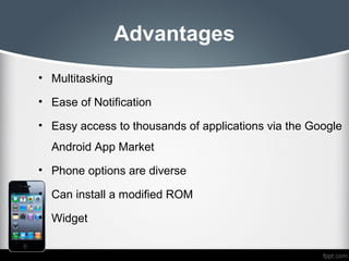 Advantages
• Multitasking

• Ease of Notification

• Easy access to thousands of applications via the Google
  Android App Market
• Phone options are diverse

• Can install a modified ROM

• Widget
 