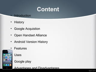 Content
• Introduction

• History

• Google Acquistion

• Open Handset Alliance

• Android Version History

• Features

• Uses

• Google play

• Advantages and Disadvantages
 