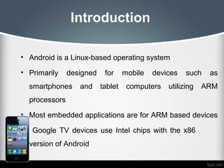 Introduction

• Android is a Linux-based operating system

• Primarily      designed    for     mobile   devices   such   as
    smartphones     and     tablet    computers   utilizing   ARM
    processors
• Most embedded applications are for ARM based devices

•   Google TV devices use Intel chips with the x86
    version of Android
 