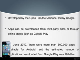 • Developed by the Open Handset Alliance, led by Google



• Apps can be downloaded from third-party sites or through
    online stores such as Google Play



•    In June 2012, there were more than 600,000 apps
    available for Android, and the estimated number of
    applications downloaded from Google Play was 20 billion.
 