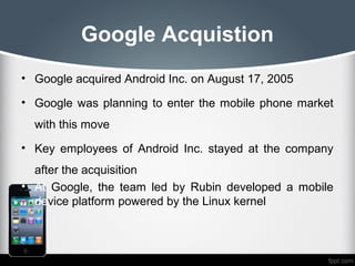 Google Acquistion
• Google acquired Android Inc. on August 17, 2005

• Google was planning to enter the mobile phone market
  with this move
• Key employees of Android Inc. stayed at the company
  after the acquisition
• At Google, the team led by Rubin developed a mobile
  device platform powered by the Linux kernel
 