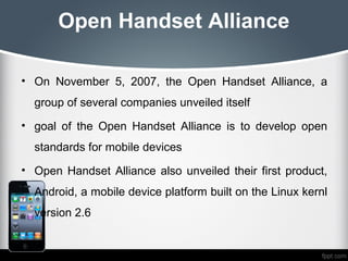 Open Handset Alliance

• On November 5, 2007, the Open Handset Alliance, a
  group of several companies unveiled itself
• goal of the Open Handset Alliance is to develop open
  standards for mobile devices
• Open Handset Alliance also unveiled their first product,
  Android, a mobile device platform built on the Linux kernl
  version 2.6
 