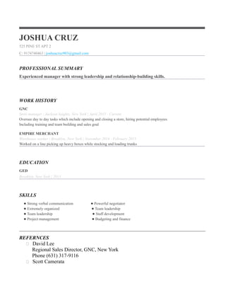 JOSHUA CRUZ
525 PINE ST APT 2
C: 9174740463 | joshuacruz903@gmail.com
PROFESSIONAL SUMMARY
Experienced manager with strong leadership and relationship-building skills.
WORK HISTORY
GNC
Store manager | Jackson heights, New York | April 2015 - Current
Oversee day to day tasks which include opening and closing a store, hiring potential employees
Including training and team building and sales goal
EMPIRE MERCHANT
Warehouse worker | Brooklyn, New York | November 2014 - February 2015
Worked on a line picking up heavy boxes while stocking and loading trunks
EDUCATION
GED
Brooklyn, New York | 2013
SKILLS
Strong verbal communication Powerful negotiator
Extremely organized Team leadership
Team leadership Staff development
Project management Budgeting and finance
____________________________________________________________________________________
REFERNCES
 David Lee
Regional Sales Director, GNC, New York
Phone (631) 317-9116
 Scott Camerata
 