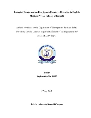 Impact of Compensation Practices on Employee Retention in English
Medium Private Schools of Karachi
A thesis submitted to the Department of Management Sciences, Bahria
University Karachi Campus, in partial fulfilment of the requirement for
award of MBA degree
Umair
Registration No. 36833
FALL 2015
Bahria University Karachi Campus
 