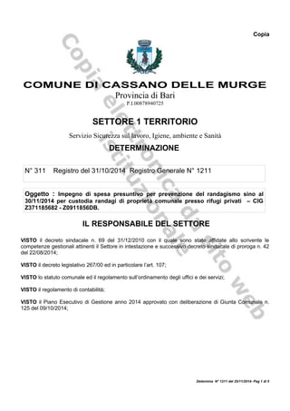 Copia
COMUNE DI CASSANO DELLE MURGE
Provincia di Bari
P.I.00878940725
SETTORE 1 TERRITORIO
Servizio Sicurezza sul lavoro, Igiene, ambiente e Sanità
DETERMINAZIONE
N° 311 Registro del 31/10/2014 Registro Generale N° 1211
Oggetto : Impegno di spesa presuntivo per prevenzione del randagismo sino al
30/11/2014 per custodia randagi di proprietà comunale presso rifugi privati – CIG
Z371185682 - Z0911856DB.
IL RESPONSABILE DEL SETTORE
VISTO il decreto sindacale n. 69 del 31/12/2010 con il quale sono state affidate allo scrivente le
competenze gestionali attinenti il Settore in intestazione e successivo decreto sindacale di proroga n. 42
del 22/08/2014;
VISTO il decreto legislativo 267/00 ed in particolare l’art. 107;
VISTO lo statuto comunale ed il regolamento sull’ordinamento degli uffici e dei servizi;
VISTO il regolamento di contabilità;
VISTO il Piano Esecutivo di Gestione anno 2014 approvato con deliberazione di Giunta Comunale n.
125 del 09/10/2014;
Determina N° 1211 del 25/11/2014- Pag 1 di 5
 