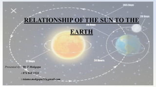 RELATIONSHIP OF THE SUN TO THE
EARTH
Presented by : Mr T Mokgopa
: 074 848 1524
: tsiamo.mokgopa21@gmail.com
 