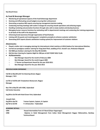 Key Result Areas:
As Food & Beverage Manager
• Monitoring all operational aspects of the Food & Beverage department
• Devising and effectuating annual budgets ensuring their achievement
• Generating scrupulous MIS reports ensuring top management decision-making
• Conducting morning meetings with outlet in charges for ensuring smooth operations and achieving targets
• Handling marketing and promotion functions through sales calls to study markets and develop business
• Managing human resource functions by motivating staff in departmental meetings and conducting the training programmes
to all levels of the staff in the department
• Enhancing brand awareness through organization of food festivals
• Liaising with the guests and resolving guests’ complaints promptly to enhance customer satisfaction
• Generating GSTS reports (Guests satisfaction tracking system) for improvement of customer relations
Attainments:
• Played a stellar role in managing caterings for International cricket matches at VDCA Stadium for International Matches.
• Carried out prestigious outdoor catering for Vizag Steel Plant, wedding of D.S. Anand’s son, Hindustan Shipyard
• Did 4000 pax Outdoor catering for the Ship INS JALSWA.
• Did Out door Catering for Captains Night for 300 pax at EAST POINT GOLF CLUB.
• Achievements:
o Best Manager Award for the month of February 2009
o Best Manager Award for the month August 2009
o 1st
Runner up Department Award for the year 2010-2011
o Best Manager Award for the year 2012-2013
PREVIOUS WORK EXPERIENCE
Feb’06 to May’08 with Ten Downing Street, Nagpur
Manager, F & B
Jun’05 to Feb’06 with Temptations Restaurant, Nagpur
Manager
Nov ’04 to May’05 with HSBC, Hyderabad
Call Center Executive
Aug’98 to Oct’04 with Hotel Green Park, Hyderabad
Growth Path:
Aug’98 to Apr’03 Trainee Captain, Captain, Sr Captain
Apr’03 to Oct’04 F n B Executive – Hyderabad
ACADEMIC DETAILS
1994 Passed Intermediate from A.P Board (Sirpur Kagaznagar)
1998 Diploma in Hotel Management from Indian Hotel Management Nagpur Maharashtra, Bombay
Technical Board
 