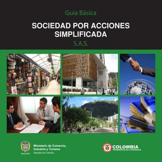 Ministerio de Comercio,
Industria y Turismo
República de Colombia
COLOMBIAPRESIDENCIA DE LA REPÚBLICA
Guía Básica
SOCIEDADPORACCIONES
SIMPLIFICADA
S.A.S.
 